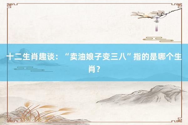 十二生肖趣谈：“卖油娘子变三八”指的是哪个生肖？